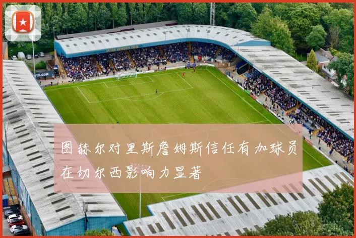 图赫尔对里斯詹姆斯信任有加球员在切尔西影响力显著