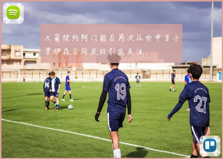 火箭续约阿门能否再次压价申京小贾伊森合同友好引发关注