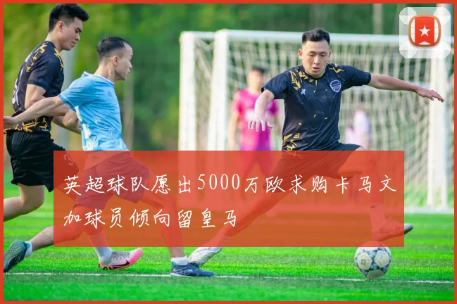 英超球队愿出5000万欧求购卡马文加球员倾向留皇马