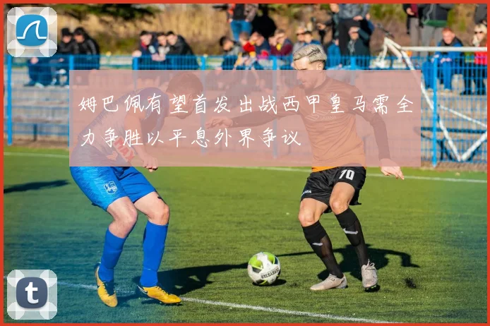 姆巴佩有望首发出战西甲皇马需全力争胜以平息外界争议
