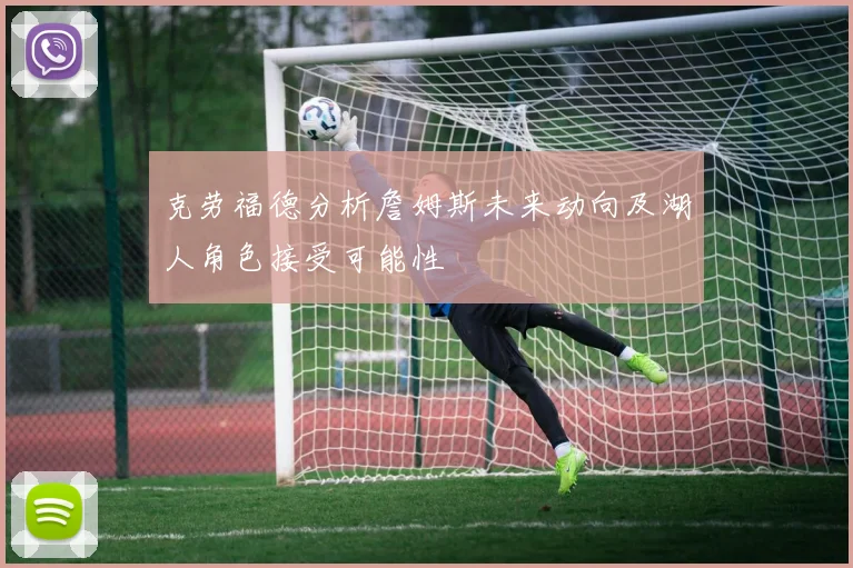 克劳福德分析詹姆斯未来动向及湖人角色接受可能性