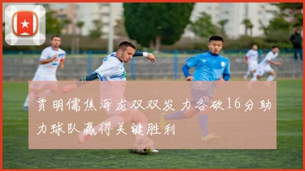 贾明儒焦海龙双双发力各砍16分助力球队赢得关键胜利