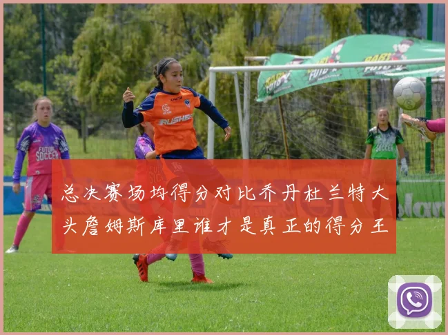总决赛场均得分对比乔丹杜兰特大头詹姆斯库里谁才是真正的得分王