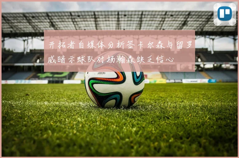 开拓者自媒体分析签卡尔森与留罗威暗示球队对杨瀚森缺乏信心