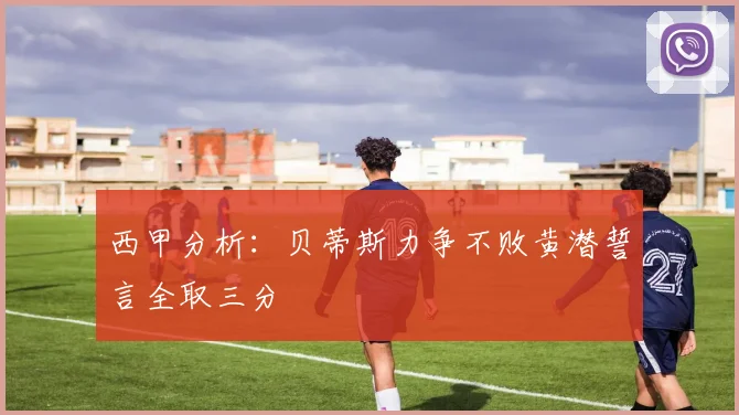 西甲分析：贝蒂斯力争不败黄潜誓言全取三分