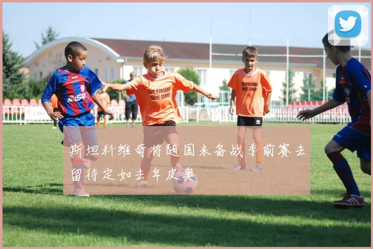 斯坦科维奇将随国米备战季前赛去留待定如去年皮奥
