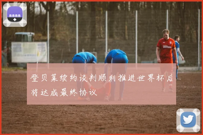 登贝莱续约谈判顺利推进世界杯后将达成最终协议
