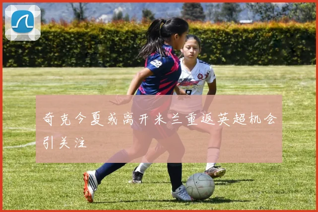 奇克今夏或离开米兰重返英超机会引关注