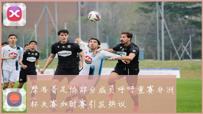 摩洛哥足协部分成员呼吁重赛非洲杯决赛加时赛引发热议