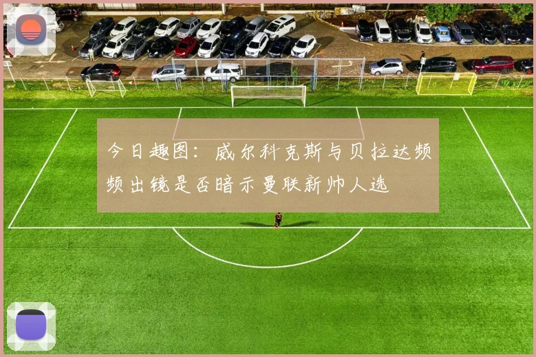 今日趣图：威尔科克斯与贝拉达频频出镜是否暗示曼联新帅人选