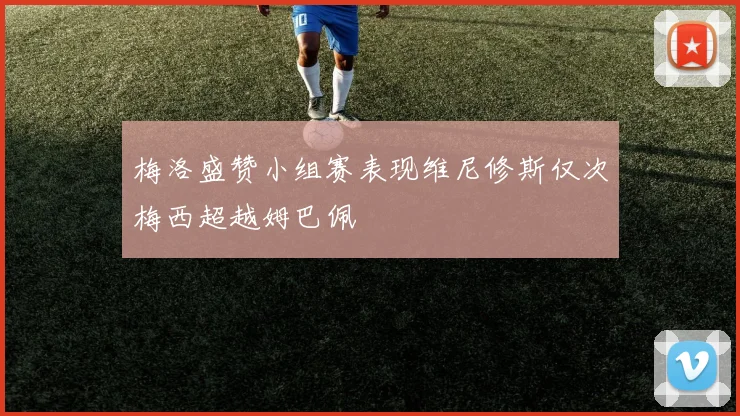 梅洛盛赞小组赛表现维尼修斯仅次梅西超越姆巴佩