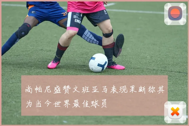 尚帕尼盛赞文班亚马表现果断称其为当今世界最佳球员