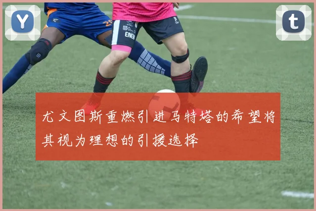尤文图斯重燃引进马特塔的希望将其视为理想的引援选择