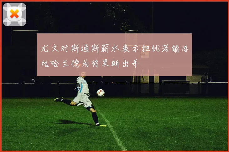 尤文对斯通斯薪水表示担忧若能冻结哈兰德或将果断出手