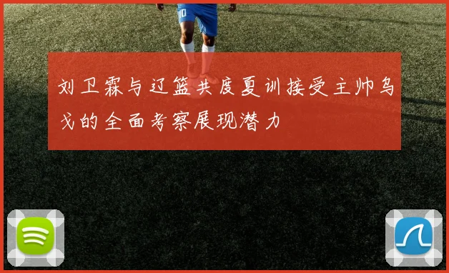 刘卫霖与辽篮共度夏训接受主帅乌戈的全面考察展现潜力