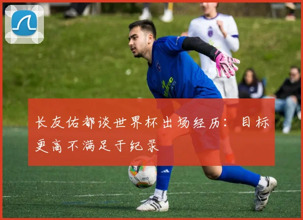 长友佑都谈世界杯出场经历：目标更高不满足于纪录