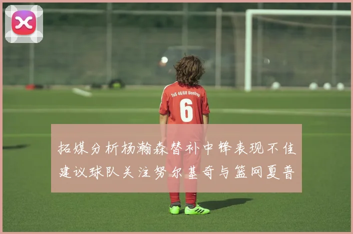 拓媒分析杨瀚森替补中锋表现不佳建议球队关注努尔基奇与篮网夏普
