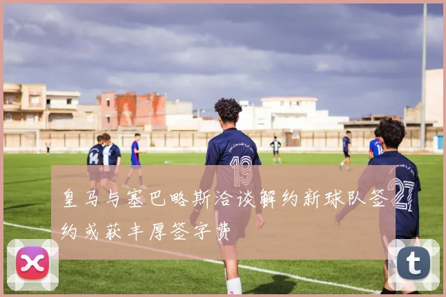 皇马与塞巴略斯洽谈解约新球队签约或获丰厚签字费