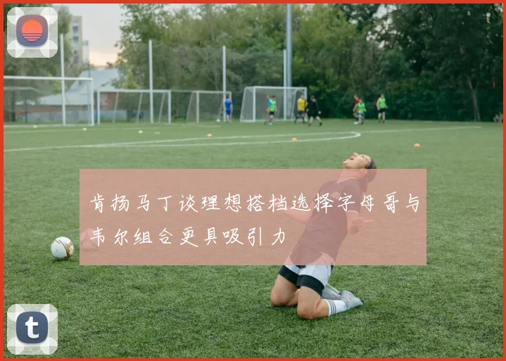 肯扬马丁谈理想搭档选择字母哥与韦尔组合更具吸引力