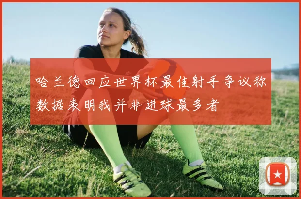 哈兰德回应世界杯最佳射手争议称数据表明我并非进球最多者