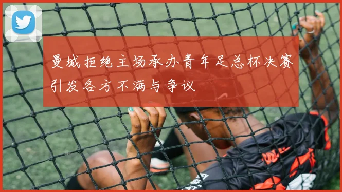 曼城拒绝主场承办青年足总杯决赛引发各方不满与争议