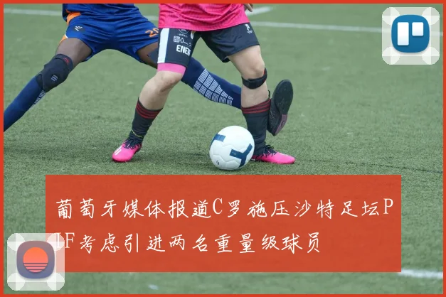 葡萄牙媒体报道C罗施压沙特足坛PIF考虑引进两名重量级球员