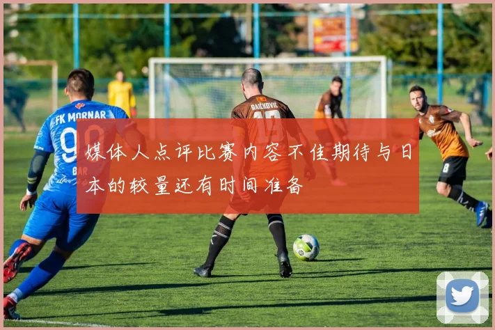 媒体人点评比赛内容不佳期待与日本的较量还有时间准备