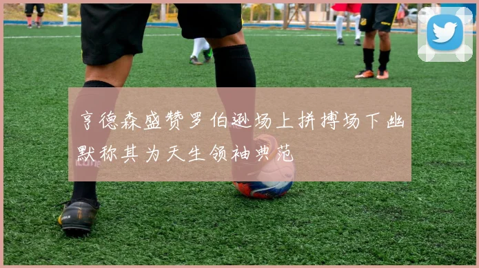 亨德森盛赞罗伯逊场上拼搏场下幽默称其为天生领袖典范